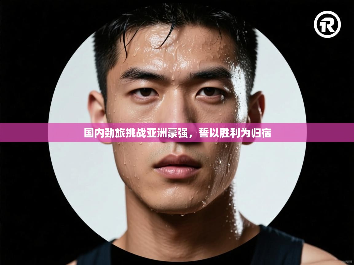 国内劲旅挑战亚洲豪强，誓以胜利为归宿  第1张