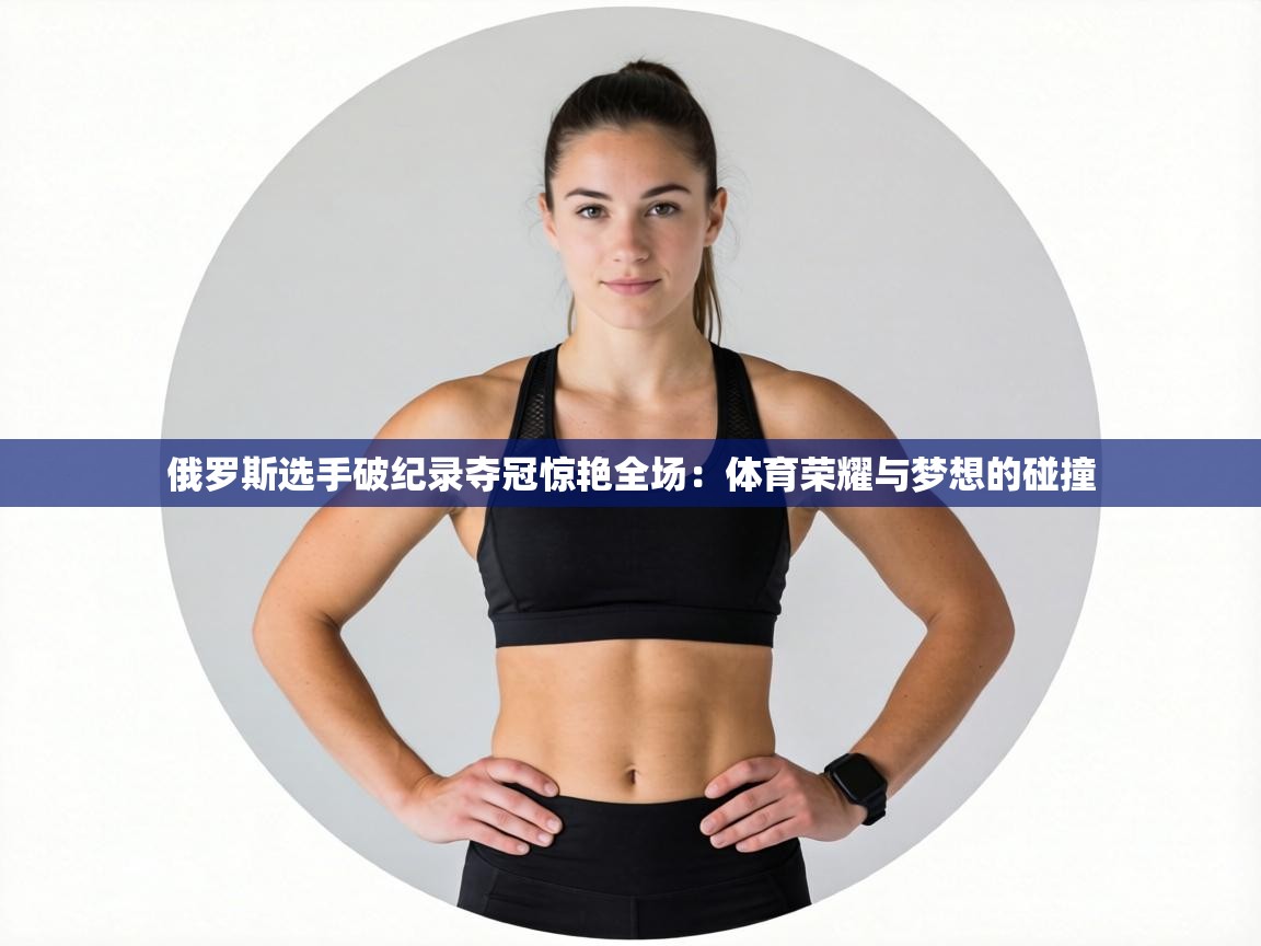 俄罗斯选手破纪录夺冠惊艳全场：体育荣耀与梦想的碰撞